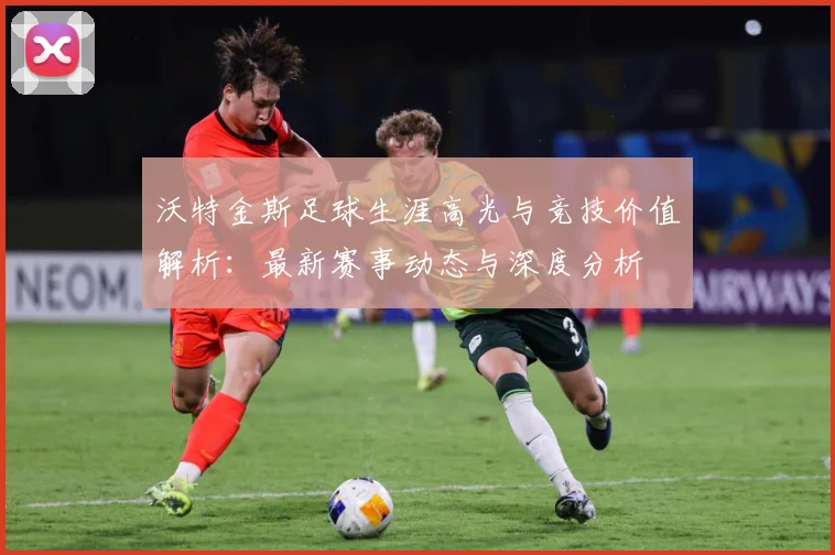 沃特金斯足球生涯高光与竞技价值解析：最新赛事动态与深度分析