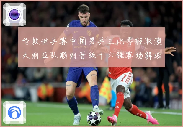 伦敦世乒赛中国男乒三比零轻取澳大利亚队顺利晋级十六强赛场解读：最新赛事动态与深度分析