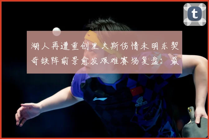 湖人再遭重创里夫斯伤情未明东契奇缺阵前景愈发艰难赛场复盘：最新赛事动态与深度分析