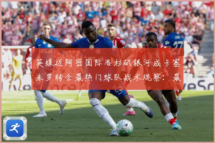 英媒迈阿密国际洛杉矶银河成卡塞米罗转会最热门球队战术观察：最新赛事动态与深度分析