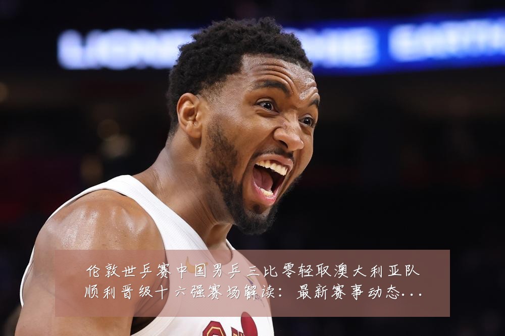 伦敦世乒赛中国男乒三比零轻取澳大利亚队顺利晋级十六强赛场解读：最新赛事动态与深度分析
