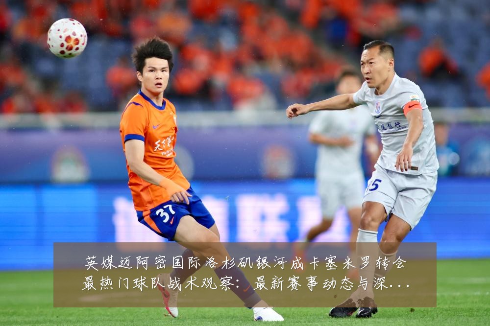 英媒迈阿密国际洛杉矶银河成卡塞米罗转会最热门球队战术观察:最新赛事动态与深度分析
