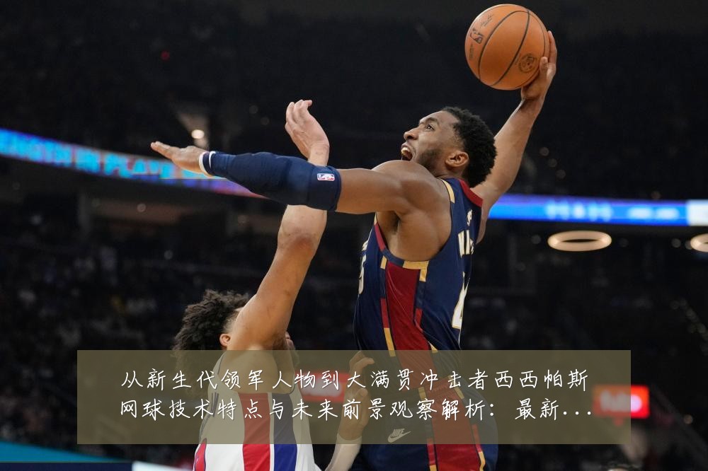 从新生代领军人物到大满贯冲击者西西帕斯网球技术特点与未来前景观察解析:最新赛事动态与深度分析